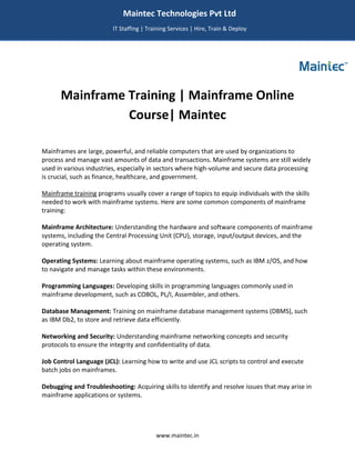 www.maintec.in
Mainframe Training | Mainframe Online
Course| Maintec
Mainframes are large, powerful, and reliable computers that are used by organizations to
process and manage vast amounts of data and transactions. Mainframe systems are still widely
used in various industries, especially in sectors where high-volume and secure data processing
is crucial, such as finance, healthcare, and government.
Mainframe training programs usually cover a range of topics to equip individuals with the skills
needed to work with mainframe systems. Here are some common components of mainframe
training:
Mainframe Architecture: Understanding the hardware and software components of mainframe
systems, including the Central Processing Unit (CPU), storage, input/output devices, and the
operating system.
Operating Systems: Learning about mainframe operating systems, such as IBM z/OS, and how
to navigate and manage tasks within these environments.
Programming Languages: Developing skills in programming languages commonly used in
mainframe development, such as COBOL, PL/I, Assembler, and others.
Database Management: Training on mainframe database management systems (DBMS), such
as IBM Db2, to store and retrieve data efficiently.
Networking and Security: Understanding mainframe networking concepts and security
protocols to ensure the integrity and confidentiality of data.
Job Control Language (JCL): Learning how to write and use JCL scripts to control and execute
batch jobs on mainframes.
Debugging and Troubleshooting: Acquiring skills to identify and resolve issues that may arise in
mainframe applications or systems.
Maintec Technologies Pvt Ltd
IT Staffing | Training Services | Hire, Train & Deploy
I
I
IT
 