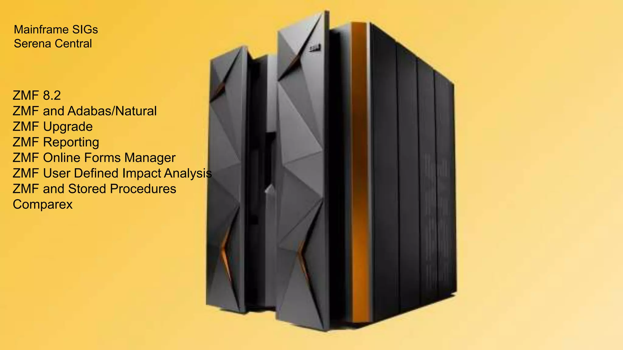 12
Special Interest Groups (SIGs)
SERENA SOFTWARE INC.
ZMF 8.2
ZMF and Adabas/Natural
ZMF Upgrade
ZMF Reporting
ZMF Online Forms Manager
ZMF User Defined Impact Analysis
ZMF and Stored Procedures
Comparex
Mainframe SIGs
Serena Central
 