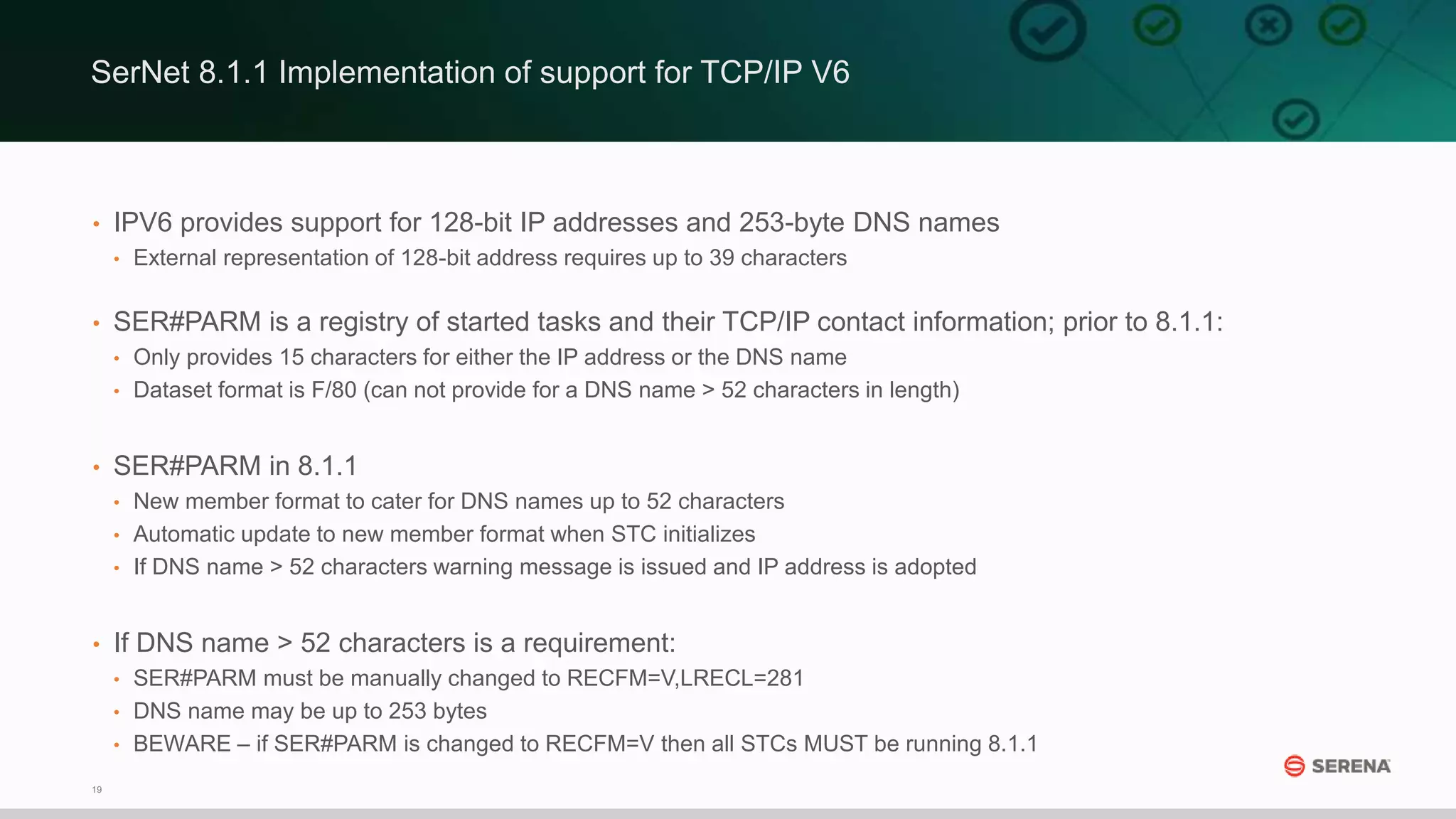 19
• IPV6 provides support for 128-bit IP addresses and 253-byte DNS names
• External representation of 128-bit address requires up to 39 characters
• SER#PARM is a registry of started tasks and their TCP/IP contact information; prior to 8.1.1:
• Only provides 15 characters for either the IP address or the DNS name
• Dataset format is F/80 (can not provide for a DNS name > 52 characters in length)
• SER#PARM in 8.1.1
• New member format to cater for DNS names up to 52 characters
• Automatic update to new member format when STC initializes
• If DNS name > 52 characters warning message is issued and IP address is adopted
• If DNS name > 52 characters is a requirement:
• SER#PARM must be manually changed to RECFM=V,LRECL=281
• DNS name may be up to 253 bytes
• BEWARE – if SER#PARM is changed to RECFM=V then all STCs MUST be running 8.1.1
SerNet 8.1.1 Implementation of support for TCP/IP V6
 