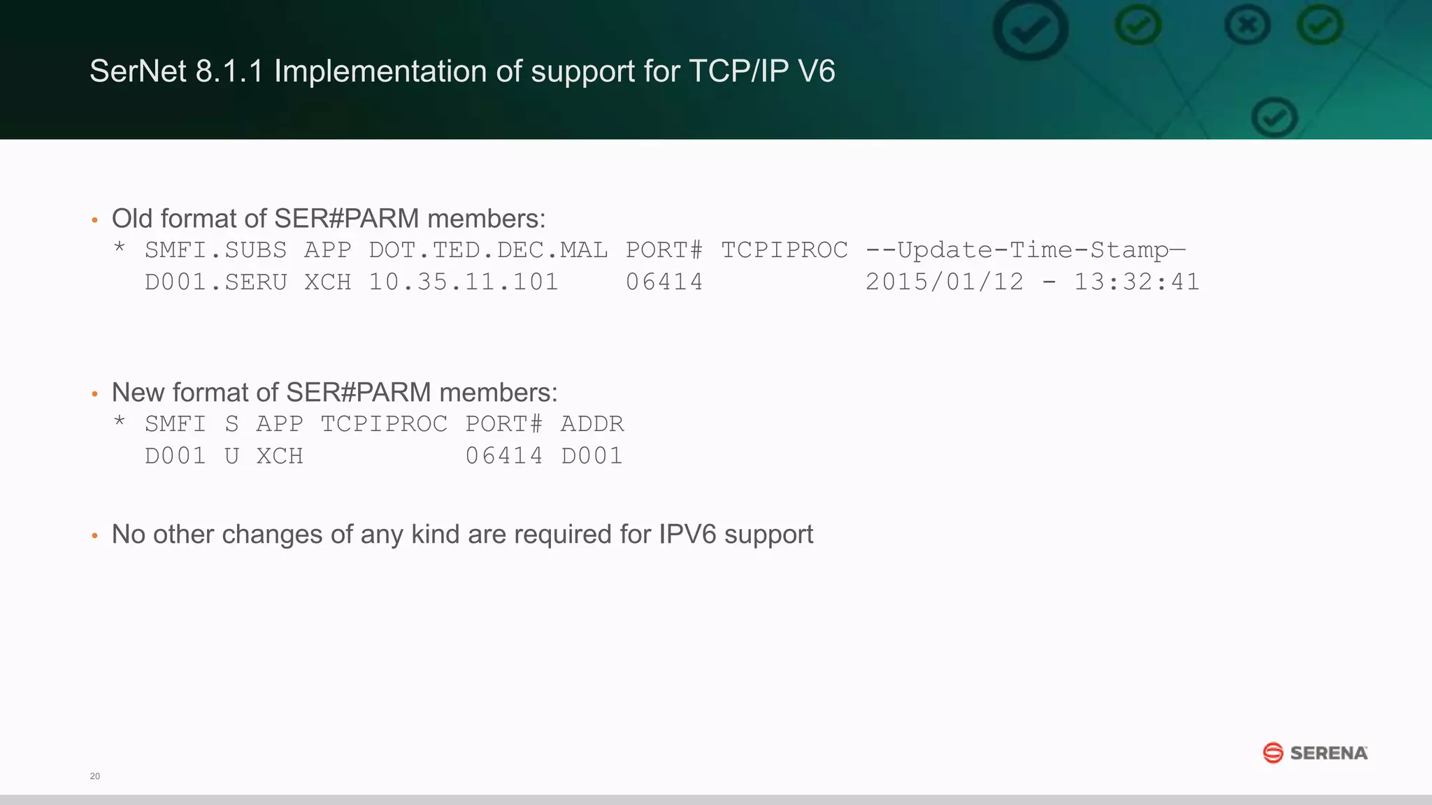 20
• Old format of SER#PARM members:
* SMFI.SUBS APP DOT.TED.DEC.MAL PORT# TCPIPROC --Update-Time-Stamp—
D001.SERU XCH 10.35.11.101 06414 2015/01/12 - 13:32:41
• New format of SER#PARM members:
* SMFI S APP TCPIPROC PORT# ADDR
D001 U XCH 06414 D001
• No other changes of any kind are required for IPV6 support
SerNet 8.1.1 Implementation of support for TCP/IP V6
 