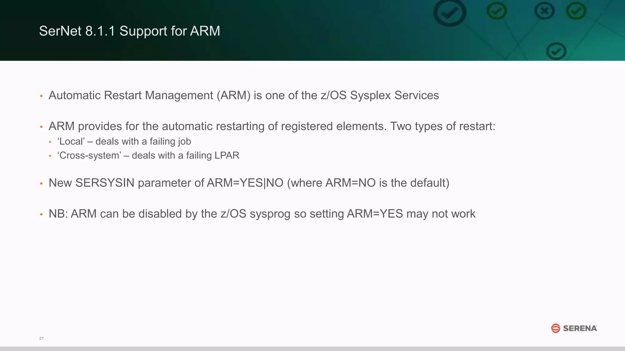 21
• Automatic Restart Management (ARM) is one of the z/OS Sysplex Services
• ARM provides for the automatic restarting of registered elements. Two types of restart:
• ‘Local’ – deals with a failing job
• ‘Cross-system’ – deals with a failing LPAR
• New SERSYSIN parameter of ARM=YES|NO (where ARM=NO is the default)
• NB: ARM can be disabled by the z/OS sysprog so setting ARM=YES may not work
SerNet 8.1.1 Support for ARM
 