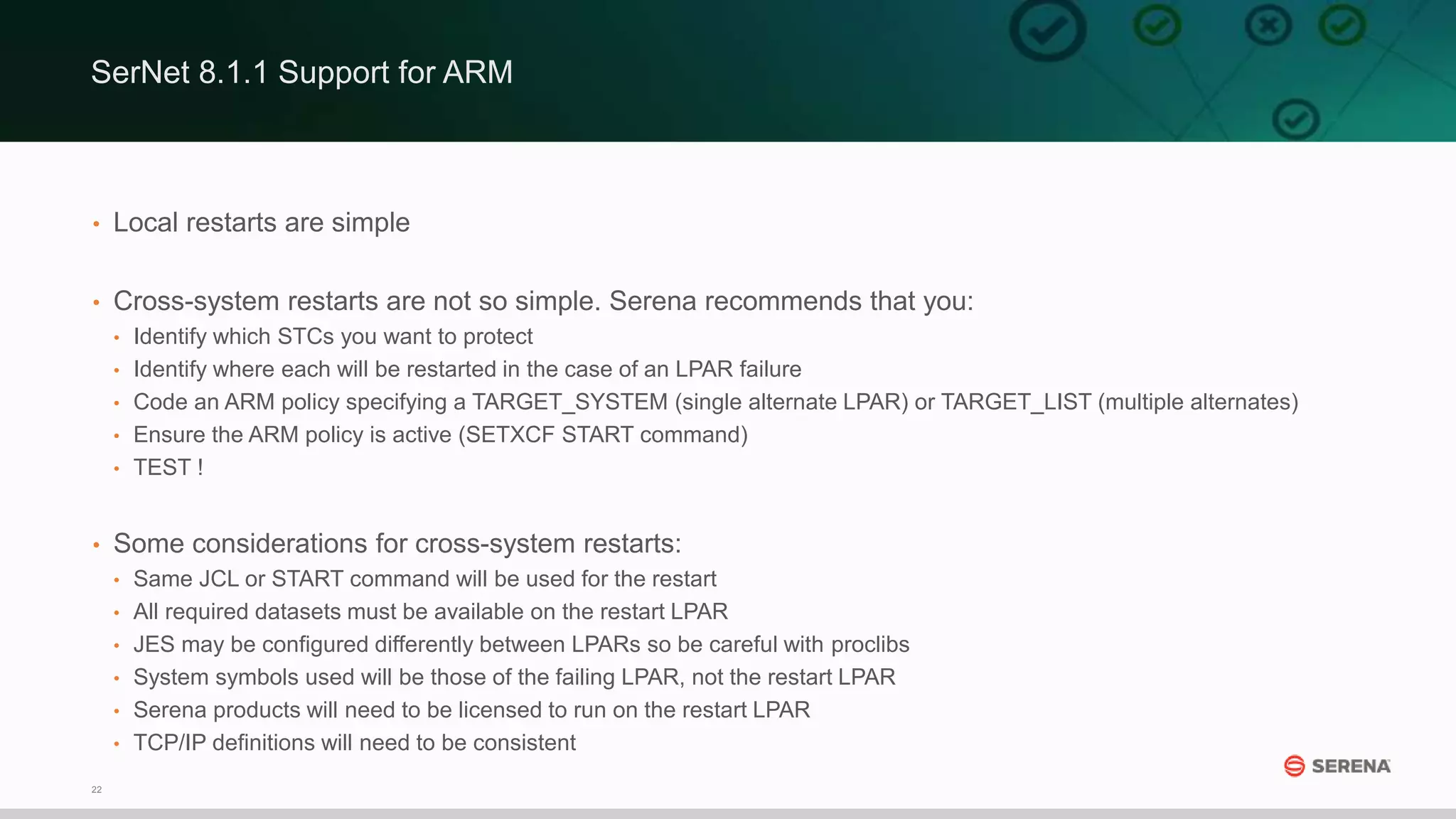 22
• Local restarts are simple
• Cross-system restarts are not so simple. Serena recommends that you:
• Identify which STCs you want to protect
• Identify where each will be restarted in the case of an LPAR failure
• Code an ARM policy specifying a TARGET_SYSTEM (single alternate LPAR) or TARGET_LIST (multiple alternates)
• Ensure the ARM policy is active (SETXCF START command)
• TEST !
• Some considerations for cross-system restarts:
• Same JCL or START command will be used for the restart
• All required datasets must be available on the restart LPAR
• JES may be configured differently between LPARs so be careful with proclibs
• System symbols used will be those of the failing LPAR, not the restart LPAR
• Serena products will need to be licensed to run on the restart LPAR
• TCP/IP definitions will need to be consistent
SerNet 8.1.1 Support for ARM
 