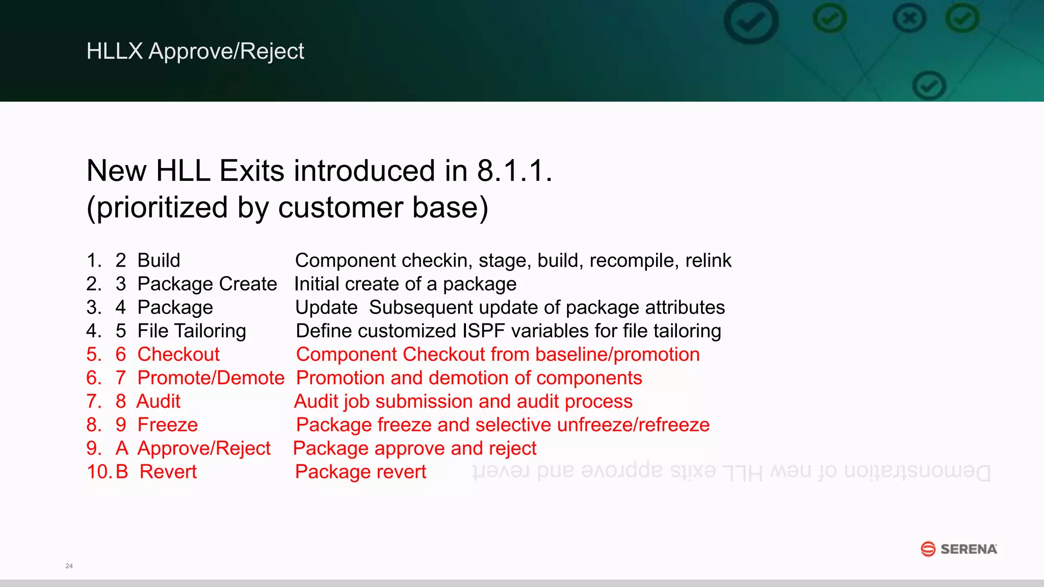 24
New HLL Exits introduced in 8.1.1.
(prioritized by customer base)
1. 2 Build Component checkin, stage, build, recompile, relink
2. 3 Package Create Initial create of a package
3. 4 Package Update Subsequent update of package attributes
4. 5 File Tailoring Define customized ISPF variables for file tailoring
5. 6 Checkout Component Checkout from baseline/promotion
6. 7 Promote/Demote Promotion and demotion of components
7. 8 Audit Audit job submission and audit process
8. 9 Freeze Package freeze and selective unfreeze/refreeze
9. A Approve/Reject Package approve and reject
10.B Revert Package revert
DemonstrationofnewHLLexitsapproveandrevert
HLLX Approve/Reject
 