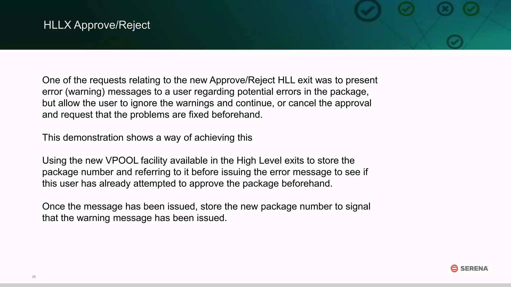25
One of the requests relating to the new Approve/Reject HLL exit was to present
error (warning) messages to a user regarding potential errors in the package,
but allow the user to ignore the warnings and continue, or cancel the approval
and request that the problems are fixed beforehand.
This demonstration shows a way of achieving this
Using the new VPOOL facility available in the High Level exits to store the
package number and referring to it before issuing the error message to see if
this user has already attempted to approve the package beforehand.
Once the message has been issued, store the new package number to signal
that the warning message has been issued.
HLLX Approve/Reject
 