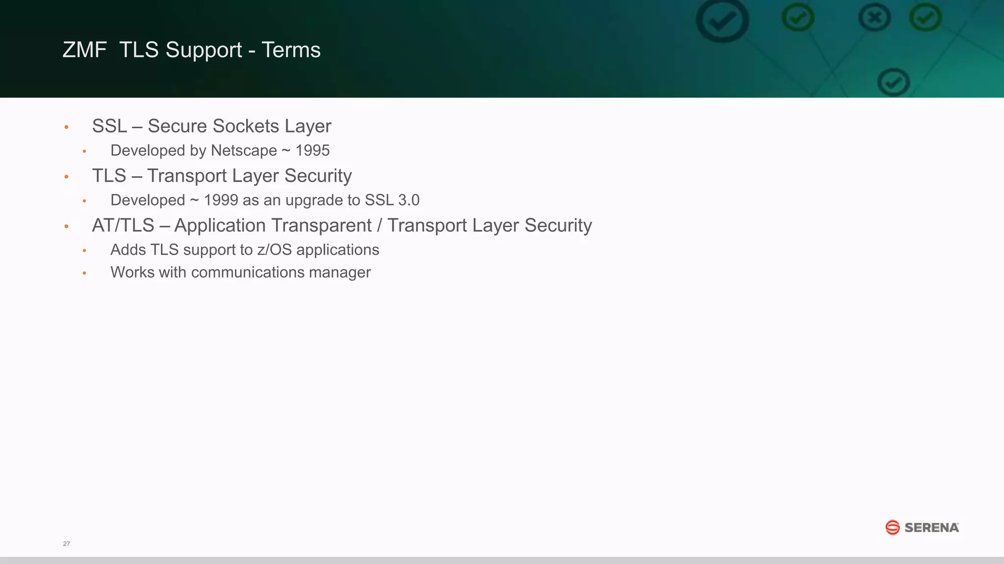 27
• SSL – Secure Sockets Layer
• Developed by Netscape ~ 1995
• TLS – Transport Layer Security
• Developed ~ 1999 as an upgrade to SSL 3.0
• AT/TLS – Application Transparent / Transport Layer Security
• Adds TLS support to z/OS applications
• Works with communications manager
ZMF TLS Support - Terms
 