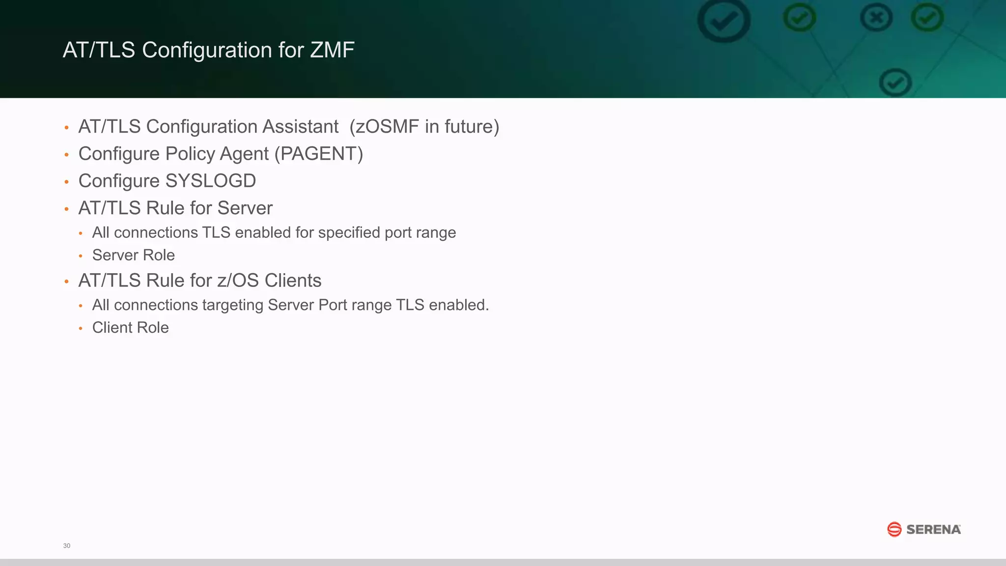 30
• AT/TLS Configuration Assistant (zOSMF in future)
• Configure Policy Agent (PAGENT)
• Configure SYSLOGD
• AT/TLS Rule for Server
• All connections TLS enabled for specified port range
• Server Role
• AT/TLS Rule for z/OS Clients
• All connections targeting Server Port range TLS enabled.
• Client Role
AT/TLS Configuration for ZMF
 