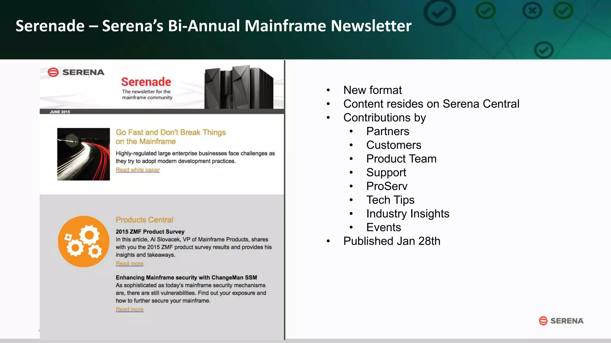 4
Serenade – Serena’s Bi-Annual Mainframe Newsletter
• New format
• Content resides on Serena Central
• Contributions by
• Partners
• Customers
• Product Team
• Support
• ProServ
• Tech Tips
• Industry Insights
• Events
• Published Jan 28th
 
