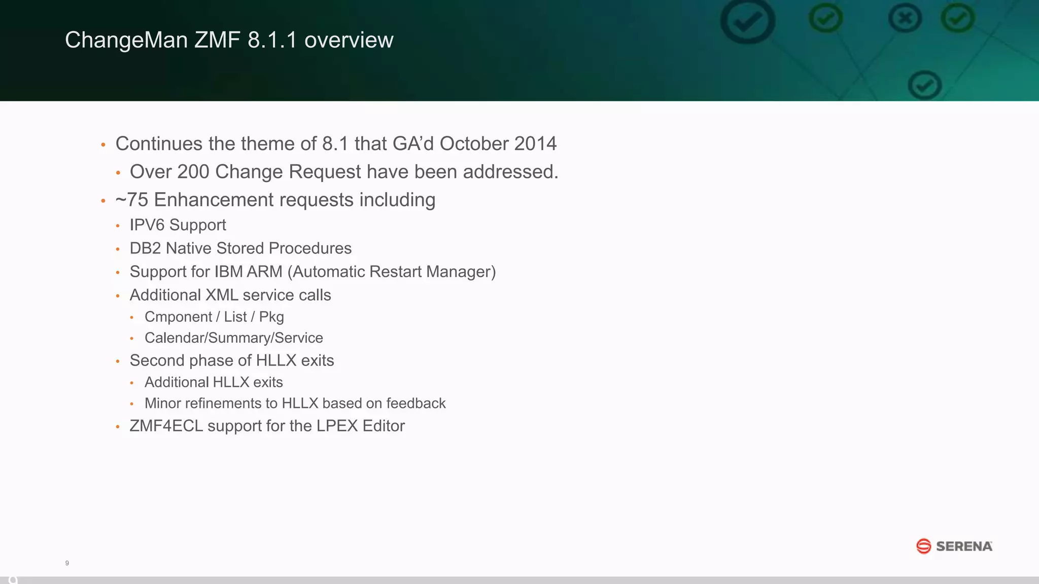 9
• Continues the theme of 8.1 that GA’d October 2014
• Over 200 Change Request have been addressed.
• ~75 Enhancement requests including
• IPV6 Support
• DB2 Native Stored Procedures
• Support for IBM ARM (Automatic Restart Manager)
• Additional XML service calls
• Cmponent / List / Pkg
• Calendar/Summary/Service
• Second phase of HLLX exits
• Additional HLLX exits
• Minor refinements to HLLX based on feedback
• ZMF4ECL support for the LPEX Editor
ChangeMan ZMF 8.1.1 overview
 