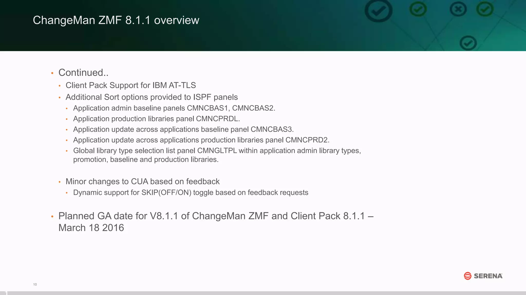 10
• Continued..
• Client Pack Support for IBM AT-TLS
• Additional Sort options provided to ISPF panels
• Application admin baseline panels CMNCBAS1, CMNCBAS2.
• Application production libraries panel CMNCPRDL.
• Application update across applications baseline panel CMNCBAS3.
• Application update across applications production libraries panel CMNCPRD2.
• Global library type selection list panel CMNGLTPL within application admin library types,
promotion, baseline and production libraries.
• Minor changes to CUA based on feedback
• Dynamic support for SKIP(OFF/ON) toggle based on feedback requests
• Planned GA date for V8.1.1 of ChangeMan ZMF and Client Pack 8.1.1 –
March 18 2016
ChangeMan ZMF 8.1.1 overview
 