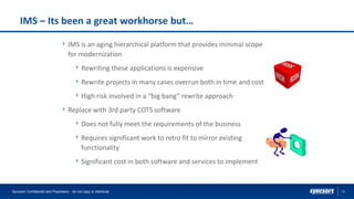 12
IMS – Its been a great workhorse but…
IMS is an aging hierarchical platform that provides minimal scope
for modernization
Rewriting these applications is expensive
Rewrite projects in many cases overrun both in time and cost
High risk involved in a “big bang” rewrite approach
Replace with 3rd party COTS software
Does not fully meet the requirements of the business
Requires significant work to retro fit to mirror existing
functionality
Significant cost in both software and services to implement
Syncsort Confidential and Proprietary - do not copy or distribute
 