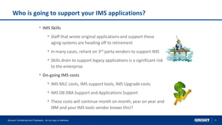 13
Who is going to support your IMS applications?
IMS Skills
Staff that wrote original applications and support these
aging systems are heading off to retirement
In many cases, reliant on 3rd party vendors to support IMS
Skills drain to support legacy applications is a significant risk
to the enterprise
On-going IMS costs
IMS MLC costs, IMS support tools, IMS Upgrade costs
IMS DB DBA Support and Applications Support
These costs will continue month on month, year on year and
IBM and your IMS tools vendor knows this!!
Syncsort Confidential and Proprietary - do not copy or distribute
 