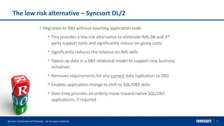 14
The low risk alternative – Syncsort DL/2
Migration to DB2 without touching application code
This provides a low risk alternative to eliminate IMS DB and 3rd
party support tools and significantly reduce on-going costs
Significantly reduces the reliance on IMS skills
Opens up data in a DB2 relational model to support new business
initiatives
Removes requirements for any current data replication to DB2
Enables application change to shift to SQL/DB2 skills
Over time provides an orderly move toward native SQL/DB2
applications, if required
Syncsort Confidential and Proprietary - do not copy or distribute
 