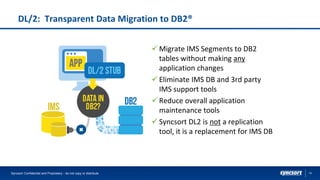 15
DL/2: Transparent Data Migration to DB2®
✓ Migrate IMS Segments to DB2
tables without making any
application changes
✓ Eliminate IMS DB and 3rd party
IMS support tools
✓ Reduce overall application
maintenance tools
✓ Syncsort DL2 is not a replication
tool, it is a replacement for IMS DB
Syncsort Confidential and Proprietary - do not copy or distribute
 