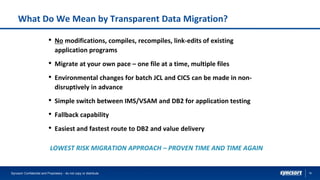 16
What Do We Mean by Transparent Data Migration?
• No modifications, compiles, recompiles, link-edits of existing
application programs
• Migrate at your own pace – one file at a time, multiple files
• Environmental changes for batch JCL and CICS can be made in non-
disruptively in advance
• Simple switch between IMS/VSAM and DB2 for application testing
• Fallback capability
• Easiest and fastest route to DB2 and value delivery
LOWEST RISK MIGRATION APPROACH – PROVEN TIME AND TIME AGAIN
Syncsort Confidential and Proprietary - do not copy or distribute
 
