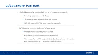 19
DL/2 at a Major Swiss Bank
• Global Foreign Exchange platform – 3rd largest in the world
• Rewrite project minimum 5-7 years
• Costs of IMS DB in excess of $2m per annum
• High risk involved in “big bang” rewrite approach
• DL/2 initially rejected in favour of a re-write
• After 18 months rewrite project stalled
• Mainframe infrastructure insist on a DL/2 pilot
• Pilot successful and full project initiated and completed in 8 months
with elimination of IMS DB and IMS tools licensing
Syncsort Confidential and Proprietary - do not copy or distribute
 