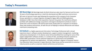 2
Today’s Presenters
Syncsort Confidential and Proprietary - do not copy or distribute
Ed Hallock is a highly experienced Information Technology Professional with a broad
experience base in software product development, support, product management, marketing,
and business development. In his diverse career Ed has benefited from working for some of the
largest independent software vendors, in a variety of roles, providing enterprise solutions to
Global 1000 corporations. Ed has extensive experience in performance and availability
management for systems and applications. He holds a bachelor’s degree in Computer Science
from Montclair State University in Upper Montclair, New Jersey and has presented at numerous
industry events as well as corporate related conferences and seminars.
Bill Bostridge Bill Bostridge leads the North American sales team for Syncsort and has over
30 years of technology experience in both the distributed and IBM mainframe environment.
Bill came to Syncsort 4 years ago following the acquisition of his company Circle Computer
Group, specialists in a unique migration strategy for legacy IMS and VSAM application
databases to DB2. Since that initial acquisition, Syncsort has grown the mainframe software
portfolio with additional strategic acquisitions and organic development activity to create a
world class suite of solutions. Bill and his team work closely with our customers to introduce
these new products and services, all with the aim of helping to improve efficiencies and reduce
mainframe computing costs.
 