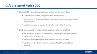20
DL/2 at State of Florida DOC
• Florida DOC – Inmate management system for the entire State
• Cost reduction and on-going application modernization
• Requirement to clean up outdated information and provide modernization
platform in DB2
• Legislature unable to approve funding for multi million $ rewrite
• DL/2 again provides modernization platform with minimal risk
• IMS databases migrated to a normalized DB2 design with significant data
typing and re-engineering
• Application change requests now delivered via SQL/DB2 skills
• Significant cost reduction with elimination of IMS DB and IMS tools
licensing
Syncsort Confidential and Proprietary - do not copy or distribute
 