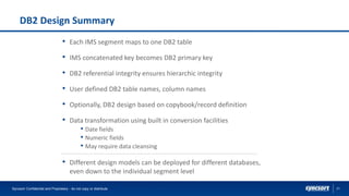21
DB2 Design Summary
Syncsort Confidential and Proprietary - do not copy or distribute
• Each IMS segment maps to one DB2 table
• IMS concatenated key becomes DB2 primary key
• DB2 referential integrity ensures hierarchic integrity
• User defined DB2 table names, column names
• Optionally, DB2 design based on copybook/record definition
• Data transformation using built in conversion facilities
• Date fields
• Numeric fields
• May require data cleansing
• Different design models can be deployed for different databases,
even down to the individual segment level
 