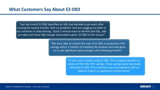 9
What Customers Say About EZ-DB2
Syncsort Confidential and Proprietary - do not copy or distribute
“We were able to reclaim the cost of EZ-DB2 in production CPU
savings within 5 months of installing the product and have gone
on to see significant extra savings in the following months.”
“In just over a month using EZ-DB2, the Company identified in
excess of 35% DB2 CPU savings. These savings were eventually
extended to 50%. CPU reduction was accomplished with no
adverse impact on application performance.”
“Just last month EZ DB2 identified an SQL that decided to go south after
running for several months ‘with no problems’ and was pegging out both of
our machines in data sharing. Quick 5 minute trace to identify bad SQL, add
an index and minor SQL change and problem gone. EZ DB2 to the rescue!”
 