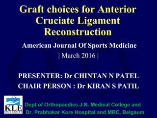 Graft choices for Anterior
Cruciate Ligament
Reconstruction
American Journal Of Sports Medicine
| March 2016 |
PRESENTER: Dr CHINTAN N PATEL
CHAIR PERSON : Dr KIRAN S PATIL
Dept of Orthopaedics J.N. Medical College and
Dr. Prabhakar Kore Hospital and MRC, Belgaum
 