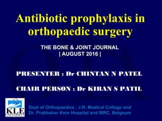 Antibiotic prophylaxis in
orthopaedic surgery
PRESENTER : Dr CHINTAN N PATEL
CHAIR PERSON : Dr KIRAN S PATIL
Dept of Orthopaedics , J.N. Medical College and
Dr. Prabhakar Kore Hospital and MRC, Belgaum
THE BONE & JOINT JOURNAL
| AUGUST 2016 |
 