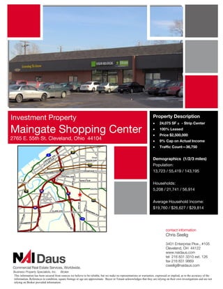 Investment Property                                                                                                   Property Description
                                                                                                                      •     24,075 SF + - Strip Center

Maingate Shopping Center                                                                                              •
                                                                                                                      •
                                                                                                                            100% Leased
                                                                                                                            Price $2,500,000
2765 E. 55th St. Cleveland, Ohio 44104                                                                                •     9% Cap on Actual Income
                                                                                                                      •     Traffic Count—36,750


                                                                                                                      Demographics (1/2/3 miles)
                                                                                                                      Population:
                                                                                                                      13,723 / 55,419 / 143,195


                                                                                                                      Households:
                                                                                                                      5,208 / 21,741 / 56,914


                                                                                                                      Average Household Income:
                                                                                                                      $19,760 / $26,627 / $29,814




                                                                                                                                 contact information
                                                                                                                                 Chris Seelig

                                                                                                                                 3401 Enterprise Pkw., #105
                                                                                                                                 Cleveland, OH 44122
                                                                                                                                 www.naidaus.com
                                                                                                                                 tel 216 831 3310 ext. 126
                                                                                                                                 fax 216 831 9869
                                                                                                                                 cseelig@naidaus.com
 Business Property Specialists, Inc. Broker
 This information has been secured from sources we believe to be reliable, but we make no representations or warranties, expressed or implied, as to the accuracy of the
 information. References to condition, square footage or age are approximate. Buyer or Tenant acknowledges that they are relying on their own investigations and are not
 relying on Broker provided information.
 
