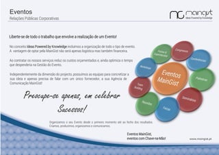 Eventos
Relações Públicas Corporativas
www.maingist.pt
Liberte-se de todo o trabalho que envolve a realização de um Evento!
Ao contratar os nossos serviços reduz os custos orçamentados e, ainda optimiza o tempo
que despenderia na Gestão do Evento.
Preocupe-se apenas, em celebrar
Sucessos!
Organizamos o seu Evento desde o primeiro momento até ao fecho dos resultados.
Criamos, produzimos, organizamos e comunicamos.
Eventos MainGist,
eventos com Chave-na-Mão!
Independentemente da dimensão do projecto, possuímos as equipas para concretizar a
No conceito Ideas Powered by Knowledge incluímos a organização de todo o tipo de evento.
A vantagem de optar pela MainGist não será apenas logística mas também financeira.
sua ideia e apenas precisa de falar com um único fornecedor, a sua Agência de
Comunicação MainGist!
 