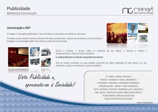 Publicidade
Marketing & Comunicação
Vista Publicidade e,
Comunicação a 360º
A imagem e mensagem publicitada é o que irá traduzir os princípios que definem a sua marca.
Certifique-se que escolhe Criativos e Gestores de Marca profissionais, capazes de reinventar os seus conceitos e
propagar a sua mensagem pelos mais diversos canais de comunicação.
Dê-nos o Produto, o Serviço, todos os conceitos da sua Marca, e faremos a Gestão e
Desenvolvimento eficaz de toda a Campanha.
E, ainda produzimos a Festa de Lançamento da mesma!
TV / RÁDIO / JORNAIS / REVISTAS /
EVENTOS / FIGURANTES / VOZES / LANÇAMENTO /
PATROCÍNIOS / CONTEÚDOS / ASSESSORIA DE IMPRENSA /
PRODUÇÃO de SOM – IMAGEM – VIDEO / WEBVIDEOS /
MUPIS / OUTDOORS / VIATURAS / DECORAÇÃO LOJAS / SINALÉTICA /
WEB / GOOGLE / REDES DE AFILIADOS / REDES SOCIAIS /BLOGS /
PLANO DE MEIOS / ANÁLISE de OBJECTIVOS
PLANO ESTRATÉGICO DE PUBLICIDADE
www.maingist.pt
Será um prazer esclarecer as suas dúvidas, propor-lhe um plano adequado às suas ideias e ao seu
orçamento. Juntos, encontramos o ponto de equilíbrio.
apresente-se à Sociedade!
 