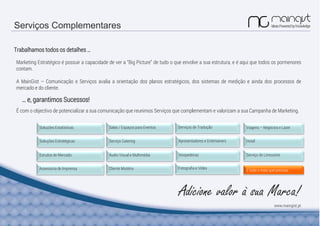 Serviços Complementares
Trabalhamos todos os detalhes …
É com o objectivo de potencializar a sua comunicação que reunimos Serviços que complementam e valorizam a sua Campanha de Marketing.
Marketing Estratégico é possuir a capacidade de ver a “Big Picture” de tudo o que envolve a sua estrutura, e é aqui que todos os pormenores
contam.
A MainGist – Comunicação e Serviços avalia a orientação dos planos estratégicos, dos sistemas de medição e ainda dos processos de
mercado e do cliente.
Soluções Estatísticas
Soluções Estratégicas
Cliente MistérioAssessoria de Imprensa
Estudos de Mercado
Serviços de Tradução
Apresentadores e EntertainersServiço Catering
Salas / Espaços para Eventos
HospedeirasÁudio Visual e Multimédia
Fotografia e Vídeo
Serviço de Limousine
Hotel
Viagens – Negócios e Lazer
E tudo o mais que precisar …
www.maingist.pt
… e, garantimos Sucessos!
Adicione valor à sua Marca!
 