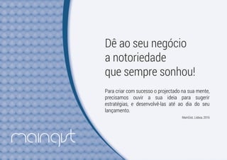 Dê ao seu negócio
a notoriedade
que sempre sonhou!
Para criar com sucesso o projectado na sua mente,
precisamos ouvir a sua ideia para sugerir
estratégias, e desenvolvê-las até ao dia do seu
lançamento.
MainGist, Lisboa, 2016
 
