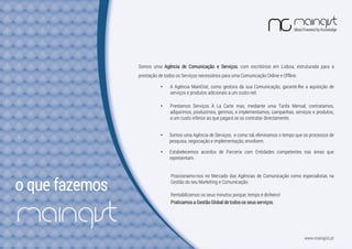 o que fazemos
Somos uma Agência de Comunicação e Serviços, com escritórios em Lisboa, estruturada para a
prestação de todos os Serviços necessários para uma Comunicação Online e Offline.
• Prestamos Serviços À La Carte mas, mediante uma Tarifa Mensal, contratamos,
adquirimos, produzimos, gerimos, e implementamos, campanhas, serviços e produtos,
a um custo inferior ao que pagará se os contratar directamente.
Rentabilizamos os seus minutos porque, tempo é dinheiro!
• A Agência MainGist, como gestora da sua Comunicação, garante-lhe a aquisição de
serviços e produtos adicionais a um custo net.
• Estabelecemos acordos de Parceria com Entidades competentes nas áreas que
representam.
Posicionamo-nos no Mercado das Agências de Comunicação como especialistas na
Gestão do seu Marketing e Comunicação.
Praticamos a Gestão Global de todos os seus serviços.
• Somos uma Agência de Serviços, e como tal, eliminamos o tempo que os processos de
pesquisa, negociação e implementação, envolvem.
www.maingist.pt
 