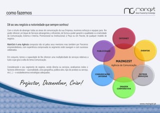 como fazemos
MAINGIST
Agência de Comunicação
INTERNET
EVENTOSPUBLICIDADE
IMAGEM
CORPORATIVA
COMUNICAÇÃO
INTERNA
OUTROS
SERVIÇOS
Com o intuito de abranger todas as áreas de comunicação da sua Empresa, reunimos esforços e equipas para lhe
poder oferecer um leque de Serviços abrangentes, e eficientes, de forma a poder garantir a qualidade e a criatividade
da Comunicação, Externa e Interna, Promocional ou Institucional, à Peça ou em Pacote, de qualquer modelo de
negócio.
Projectar, Desenvolver, Criar!
Considerando o seu segmento de negócio, venda directa ou serviços, analisamos todos o
factores diferenciais – sazonalidade, zona geográfica, público-alvo, tipo de produto ou serviço,
etc (…) – e estabelecemos estratégias adequadas.
Dê ao seu negócio a notoriedade que sempre sonhou!
MainGist é uma Agência composta não só pelos seus mentores mas também por Parceiros
empreendedores, com experiência comprovada no segmento onde navegam e com sucessos
celebrados.
www.maingist.pt
Em conjunto, temos a capacidade de lhe oferecer uma multiplicidade de serviços relativos a
tudo o que gira à volta do tema Comunicação.
 