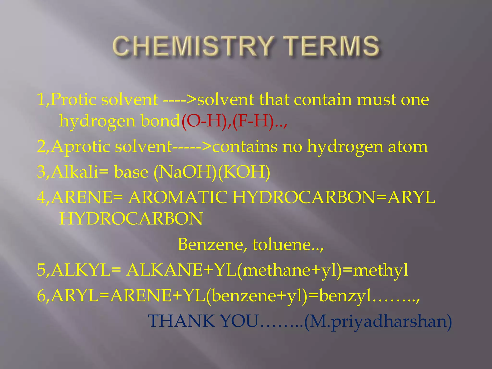 1,Protic solvent ---->solvent that contain must one
hydrogen bond(O-H),(F-H)..,
2,Aprotic solvent----->contains no hydrogen atom
3,Alkali= base (NaOH)(KOH)
4,ARENE= AROMATIC HYDROCARBON=ARYL
HYDROCARBON
Benzene, toluene..,
5,ALKYL= ALKANE+YL(methane+yl)=methyl
6,ARYL=ARENE+YL(benzene+yl)=benzyl……..,
THANK YOU……..(M.priyadharshan)