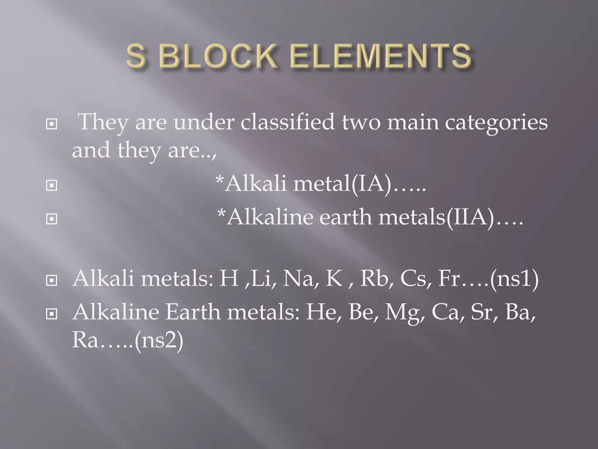  They are under classified two main categories
and they are..,
*Alkali metal(IA)…..
*Alkaline earth metals(IIA)….
Alkali metals: H ,Li, Na, K , Rb, Cs, Fr….(ns1)
Alkaline Earth metals: He, Be, Mg, Ca, Sr, Ba,
Ra…..(ns2)