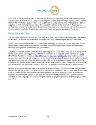 Beta Version 1 – Mar 2013 10
Additional to the reports specified in the contract, try to build alternative, more informal relationships
with the donor that allow you to communicate progress, success and challenges more quickly. This can
shorten the information gaps, increase your adaptability to unexpected events, and engage the donor’s
expertise and other intangible resources. Make yourself available to the donor when they organise
conferences, seminars or workshops to disseminate their experiences. Contribute with content when the
donor produces knowledge products such as reports, briefings, videos, web pages, flyers, etc.
Communicating with Peers:
The main goal here is to communicate effectively with other development practitioners who are working
(or will work) on similar initiatives or on initiatives that could make synergies with your own work.
In this case, communities of practice, informal peer meetings, in-person and virtual seminars, etc. are
spaces where communication of relevant knowledge can contribute to scale-up and efficient use of
resources through more coordination and collaboration.
Advances in information and communication technologies and social media have led to an explosion of
formal and informal learning groups, networks or communities of practice. Some examples are MaFI
(The Market Facilitation Initiative), The M4P Hub and Business Fight Poverty. Organisations are also
creating their own internal learning groups or communities of practice. Engage in these platforms, share
your experiences and learn from the other members. Do not hesitate to ask relevant questions or share
the challenges you are facing; even if you think they are very simple or basic. You will be surprised how
much interaction, recognition and collaboration you can generate through real-life, practical issues.
Despite progress in the virtual world – or perhaps as a result of them – in-person interactions and local
learning are gaining quite a lot of attention and traction from donors and practitioners alike. These face-
to-face, contextualised interactions have advantages that the virtual world lack; such as immediate
feedback, full immersion (people in the room are less distracted by their routines), communication
enriched by body language, and selection of participants by geographic location and language, to name
just a few.
 