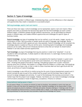 Beta Version 1 – Mar 2013 11
Section 3: Types of knowledge
Knowledge can manifest in different ways. Understanding these, and the differences in their dispersal
and opportunities they create is imperative to a successful project.
Defining knowledge: explicit, tacit and implicit
There are three main ways in which knowledge can be represented: explicit, tacit and implicit. Many
projects and scale-up processes fail because they ignore the fact that knowledge can exist in these
different states; it therefore spreads through different mechanisms, can be assimilated by different
people in different ways, and creates different opportunities and challenges for specific types of
business models.
Explicit knowledge: any type of knowledge that can be codified, or put into words, images, sounds or a
combination of them. Not only written or spoken words are explicit language; sign language, Braille
system, Morse code and traffic signals are just a few examples. Explicit knowledge can be converted into
knowledge objects or assets but they are not the same. Converting explicit knowledge into knowledge
products can be costly, difficult and introduces barriers to entry that can hamper its dissemination.
However it can also create business opportunities.
Tacit knowledge: any type of knowledge that requires practice in order to be “absorbed”. It can be
equated to skills and aptitudes. It allows experts to make decisions in a seemingly intuitive and even
unconscious way.
Implicit knowledge: any type of knowledge that is accepted by the majority of people in a given socio-
cultural context. It can be equated to social norms and institutions. It is “how we do things around
here”. Knowing that people arrive late to meetings, that getting support from a public institution
requires some form of bribery, that leaders in a village should be treated in a certain way, that people go
home for lunch and have a nap, or that in order to close a business deal one has to get drunk with the
client, are all forms of implicit knowledge.
Implicit knowledge is very difficult to modify during the life cycle of typical development projects and it
should normally be seen as part of the context that the project and the facilitator have to take into
account to design strategies and activities. It is part of the landscape (the business environment in the
market map) that the project must navigate. However, facilitators can use implicit knowledge to leverage
communication processes or boost its legitimacy, acceptance, influence or outreach.
Using traditional meeting spaces in Nepal :
In rural areas of Nepal, it is common for farmers to meet at chautaras –the pedestals on which holy trees are
planted- to relax and chat about the happening of the day. Important knowledge can be disseminated in these
spaces and people are prone to chatting in informally and openly. Chautara meetings or “meetings under the tree”
were incorporated by Practical Action’s inclusive markets team in Nepal, in the design of knowledge sharing and
training workshops for local para-vets (local providers of agricultural knowledge and inputs).
 