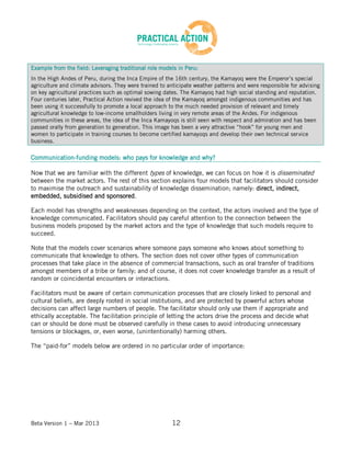 Beta Version 1 – Mar 2013 12
Example from the field: Leveraging traditional role models in Peru:
In the High Andes of Peru, during the Inca Empire of the 16th century, the Kamayoq were the Emperor’s special
agriculture and climate advisors. They were trained to anticipate weather patterns and were responsible for advising
on key agricultural practices such as optimal sowing dates. The Kamayoq had high social standing and reputation.
Four centuries later, Practical Action revived the idea of the Kamayoq amongst indigenous communities and has
been using it successfully to promote a local approach to the much needed provision of relevant and timely
agricultural knowledge to low-income smallholders living in very remote areas of the Andes. For indigenous
communities in these areas, the idea of the Inca Kamayoqs is still seen with respect and admiration and has been
passed orally from generation to generation. This image has been a very attractive “hook” for young men and
women to participate in training courses to become certified kamayoqs and develop their own technical service
business.
Communication-funding models: who pays for knowledge and why?
Now that we are familiar with the different types of knowledge, we can focus on how it is disseminated
between the market actors. The rest of this section explains four models that facilitators should consider
to maximise the outreach and sustainability of knowledge dissemination; namely: direct, indirect,
embedded, subsidised and sponsored.
Each model has strengths and weaknesses depending on the context, the actors involved and the type of
knowledge communicated. Facilitators should pay careful attention to the connection between the
business models proposed by the market actors and the type of knowledge that such models require to
succeed.
Note that the models cover scenarios where someone pays someone who knows about something to
communicate that knowledge to others. The section does not cover other types of communication
processes that take place in the absence of commercial transactions, such as oral transfer of traditions
amongst members of a tribe or family; and of course, it does not cover knowledge transfer as a result of
random or coincidental encounters or interactions.
Facilitators must be aware of certain communication processes that are closely linked to personal and
cultural beliefs, are deeply rooted in social institutions, and are protected by powerful actors whose
decisions can affect large numbers of people. The facilitator should only use them if appropriate and
ethically acceptable. The facilitation principle of letting the actors drive the process and decide what
can or should be done must be observed carefully in these cases to avoid introducing unnecessary
tensions or blockages, or, even worse, (unintentionally) harming others.
The “paid-for” models below are ordered in no particular order of importance:
 