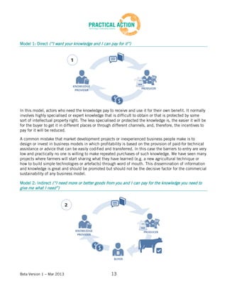 Beta Version 1 – Mar 2013 13
Model 1: Direct (“I want your knowledge and I can pay for it”)
In this model, actors who need the knowledge pay to receive and use it for their own benefit. It normally
involves highly specialised or expert knowledge that is difficult to obtain or that is protected by some
sort of intellectual property right. The less specialised or protected the knowledge is, the easier it will be
for the buyer to get it in different places or through different channels, and, therefore, the incentives to
pay for it will be reduced.
A common mistake that market development projects or inexperienced business people make is to
design or invest in business models in which profitability is based on the provision of paid-for technical
assistance or advice that can be easily codified and transferred. In this case the barriers to entry are very
low and practically no one is willing to make repeated purchases of such knowledge. We have seen many
projects where farmers will start sharing what they have learned (e.g. a new agricultural technique or
how to build simple technologies or artefacts) through word of mouth. This dissemination of information
and knowledge is great and should be promoted but should not be the decisive factor for the commercial
sustainability of any business model.
Model 2: Indirect (“I need more or better goods from you and I can pay for the knowledge you need to
give me what I need”)
 