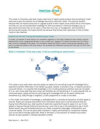 Beta Version 1 – Mar 2013 14
This model is commonly used when buyers need more or higher quality produce and are willing to invest
resources to give the producer the knowledge required to meet their needs. The producer benefits
because they can expand production or upgrade quality to fetch higher prices and/or sell to more buyers,
and they can use any transferrable knowledge for other businesses or livelihood strategies (e.g. an
agricultural technique that can be used in more than one crop, or management, administrative or
accounting techniques); the buyers benefit too because they achieve their objectives of more or better
inputs or raw materials.
Example from the field: Training that benefits everyone, Sudan:
In Sudan, an exporter of dried hibiscus (an important ingredient in fruit teas) invested his own money to pay for
extensionists to train marginalised farmers to use a simple tool (“gargara”) to extract the seeds from the chalice
with minimum breakage of the petals. This innovation helped the buyer to reduce cleaning and separation costs
and to increase the quality of the final product. He recovered the investment quickly and could pay 10-20% more
to the farmers.
Model 3: Embedded (“If we make a deal, I’ll tell you something you need to know”)
This model is very useful when very few people are aware of or are willing to pay for knowledge that is
essential to perform effectively in the market (e.g. grow, harvest, or process a crop, or respond quickly to
consumer trends). It is possible that knowledge is not circulating because potential users are not aware
of it (ie. don’t know what they don’t know) and therefore are not demanding it. It is also possible that, as
mentioned above, people will tend to avoid paying for knowledge that can be easily codified and
transferred (e.g. orally through a neighbour, a radio programme or a video on the web).
In this model, the transfer of knowledge is embedded within a commercial transaction of either goods or
services. Buyers win because they benefit from information about how to use the products they are
buying more effectively (e.g. ideal quantity of pesticide or good techniques to apply it or use it more
safely) or because they get additional services (e.g. more time to pay or the possibility to pay in kind).
Sellers benefit because embedded services can create competitive advantages, differentiation and
consumer loyalty. This can be particularly important in highly commoditised or competitive markets,
such as the sale of branded pesticides, feeds or fertilisers, or the provision of livestock vaccination
services by local paravets in densely populated contexts.
 