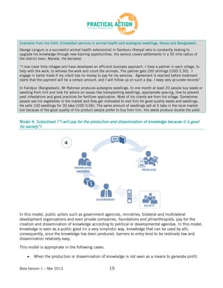 Beta Version 1 – Mar 2013 15
Examples from the field: Embedded services in animal health and aubergine seedlings, Kenya and Bangladesh:
George Lenguro is a successful animal health extensionist in Samburu (Kenya) who is constantly looking to
upgrade his knowledge through new training opportunities. His service covers settlements in a 50 mile radius of
the district town, Maralal. He declared:
“I now cover forty villages and have developed an efficient business approach. I have a partner in each village, to
help with the work, to witness the work and count the animals. The partner gets 200 shillings [USD 2.30]. I
engage in barter trade if my client has no money to pay for my services. Agreement is reached before treatment
starts that the payment will be a certain amount, and I will follow up on such a day. I keep very accurate records”
In Faridpur (Bangladesh), Mr Rahman produces aubergine seedlings. In one month at least 20 people buy seeds or
seedling from him and look for advice on issues like transplanting seedlings, appropriate spacing, how to prevent
pest infestations and good practices for fertilizer application. Most of his clients are from his village. Sometimes
people see his vegetables in the market and they get motivated to visit him for good quality seeds and seedlings.
He sells 100 seedlings for 30 taka (USD 0.06). The same amount of seedlings sell at 5 taka in the local market
but because of the good quality of his product people prefer to buy from him. His seeds produce double the yield.
Model 4: Subsidised (“I will pay for the production and dissemination of knowledge because it is good
for society”)
In this model, public actors such as government agencies, ministries, bilateral and multilateral
development organisations and even private companies, foundations and philanthropists, pay for the
creation and dissemination of knowledge according to political or developmental agendas. In this model,
knowledge is seen as a public good (in a very simplistic way, knowledge that can be used by all);
consequently, once the knowledge has been produced, barriers to entry tend to be relatively low and
dissemination relatively easy.
This model is appropriate in the following cases:
When the production or dissemination of knowledge is not seen as a means to generate profit.
 