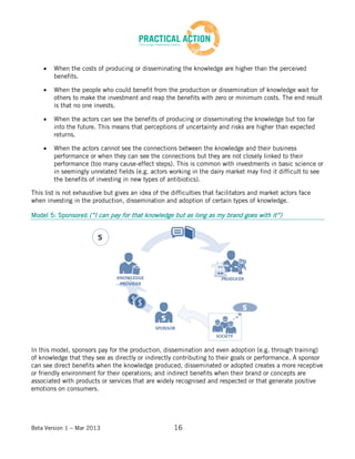 Beta Version 1 – Mar 2013 16
When the costs of producing or disseminating the knowledge are higher than the perceived
benefits.
When the people who could benefit from the production or dissemination of knowledge wait for
others to make the investment and reap the benefits with zero or minimum costs. The end result
is that no one invests.
When the actors can see the benefits of producing or disseminating the knowledge but too far
into the future. This means that perceptions of uncertainty and risks are higher than expected
returns.
When the actors cannot see the connections between the knowledge and their business
performance or when they can see the connections but they are not closely linked to their
performance (too many cause-effect steps). This is common with investments in basic science or
in seemingly unrelated fields (e.g. actors working in the dairy market may find it difficult to see
the benefits of investing in new types of antibiotics).
This list is not exhaustive but gives an idea of the difficulties that facilitators and market actors face
when investing in the production, dissemination and adoption of certain types of knowledge.
Model 5: Sponsored (“I can pay for that knowledge but as long as my brand goes with it”)
In this model, sponsors pay for the production, dissemination and even adoption (e.g. through training)
of knowledge that they see as directly or indirectly contributing to their goals or performance. A sponsor
can see direct benefits when the knowledge produced, disseminated or adopted creates a more receptive
or friendly environment for their operations; and indirect benefits when their brand or concepts are
associated with products or services that are widely recognised and respected or that generate positive
emotions on consumers.
 