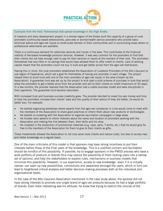 Beta Version 1 – Mar 2013 17
Examples from the field: Partnerships that spread knowledge in the High Andes:
A livestock and dairy development project in a remote region of the Andes built the capacity of a group of rural
promoters (community-based extensionists, para-vets or animal-health service providers) who provide basic
technical advice and agro-vet inputs to small-scale farmers in their communities and in surrounding areas where no
professional veterinaries are available.
There is a continuous demand for veterinary services and inputs in the area. This contributes to the financial
viability of fee-based knowledge provision services. However, it was very common for the promoters to find that
their clients did not have enough cash to pay for their services or inputs at the moment of their visit. The promoters
themselves had very little or no savings that would have allowed them to offer credit to clients. Lack of working
capital meant that the promoters could not buy in bulk and get better prices from the agro-vet distributors.
Having this in mind, the rural promoters established the Association of Livestock Promoters of the Alto Llaucano (a
sub-region of Cajamarca), which set a goal for themselves of having one promoter in each village. The project
helped them to build trust with one of the main providers of agro-vet inputs in the area (chosen by the
Association). A guarantee fund was set up by the project to kick start a pilot scheme of purchase in bulk that would
allow the promoters to get a better price from the provider and sell to their clients on credit (maximum of 30 days).
In a few months, the provider realised that the Association had a viable business model and were disciplined in
their payments. The guarantee fund became redundant.
With increased trust and business success creativity grew. The provider decided to invest his own money and time
to help the promoters increase their clients’ base and the quality of their advice (if they did better, he would do
better too). For example:
He started organising workshops where experts from the agro-vet companies in Lima would come to meet with
the members of the Association to share good practices or inform them about new products or technologies
He started co-investing with the Association to organise vaccination campaigns in large areas
He funded radio adverts to inform listeners about the name and location of promoters working with the
Association and making the link between them, their skills and his shop
He invested in the production of promotional materials (e.g. caps, pens, T-shirts, etc.) that he would give for
free to the members of the Association for them to give to their clients as gifts.
These investments allowed the Association to not only serve more clients and reduce costs, but also to access new
and better knowledge on a regular basis.
One of the main criticisms of this model is that sponsors may have strong incentives to put their
interests before those of the final users of the knowledge. This is a justified concern and facilitators
should be mindful of this possibility. If possible, try to engage sponsors in the PMSD process who have a
wide portfolio of products or brands (this may reduce the possibility of them locking users into a narrow
set of options), and help the stakeholders to explore rules, mechanisms or business models that
minimize this possibility. However, in our experience, access to new knowledge –even if it is initially
narrow- can open up new possibilities, connections and awareness amongst the users, which in turn can
lead to heightened critical analysis and better decision-making processes both at the individual and
organisational levels.
In the case of the Alto Llaucano Association mentioned in the case study above, the sponsor did not
have strong interests to promote one single brand of agro-vet products because he had a large portfolio
of brands. Even more interesting was his attitude: he knew that trying to restrict the choices of the
 