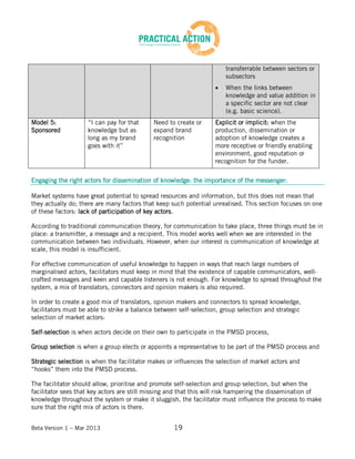 Beta Version 1 – Mar 2013 19
transferrable between sectors or
subsectors
When the links between
knowledge and value addition in
a specific sector are not clear
(e.g. basic science).
Model 5:
Sponsored
“I can pay for that
knowledge but as
long as my brand
goes with it”
Need to create or
expand brand
recognition
Explicit or implicit: when the
production, dissemination or
adoption of knowledge creates a
more receptive or friendly enabling
environment, good reputation or
recognition for the funder.
Engaging the right actors for dissemination of knowledge: the importance of the messenger:
Market systems have great potential to spread resources and information, but this does not mean that
they actually do; there are many factors that keep such potential unrealised. This section focuses on one
of these factors: lack of participation of key actors.
According to traditional communication theory, for communication to take place, three things must be in
place: a transmitter, a message and a recipient. This model works well when we are interested in the
communication between two individuals. However, when our interest is communication of knowledge at
scale, this model is insufficient.
For effective communication of useful knowledge to happen in ways that reach large numbers of
marginalised actors, facilitators must keep in mind that the existence of capable communicators, well-
crafted messages and keen and capable listeners is not enough. For knowledge to spread throughout the
system, a mix of translators, connectors and opinion makers is also required.
In order to create a good mix of translators, opinion makers and connectors to spread knowledge,
facilitators must be able to strike a balance between self-selection, group selection and strategic
selection of market actors:
Self-selection is when actors decide on their own to participate in the PMSD process,
Group selection is when a group elects or appoints a representative to be part of the PMSD process and
Strategic selection is when the facilitator makes or influences the selection of market actors and
“hooks” them into the PMSD process.
The facilitator should allow, prioritise and promote self-selection and group selection, but when the
facilitator sees that key actors are still missing and that this will risk hampering the dissemination of
knowledge throughout the system or make it sluggish, the facilitator must influence the process to make
sure that the right mix of actors is there.
 