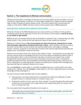Beta Version 1 – Mar 2013 2
Section 1: The importance of effective communication
Effective communication or exchange of resources such as money, goods, services and ideas is not only
essential for market systems to work well; it is what makes markets such a powerful means to empower
large numbers of people and reduce poverty at scale. This section explains why communication for
uptake is at the heart of PMSD, and how to look at communications from a PMSD perspective.
How to get new or enhanced value to spread out into the system
Whilst the 10 steps of the PMSD Roadmap are not a linear path for you to follow, the final guideline
nonetheless seems like the right place to come full circle and ask a critical question: why are we trying
to use markets to fight poverty?
Markets are not just important because they are embedded in everyone's lives, or because they can make
people a profit; in fact, profits are the least significant reason for why markets are important!
Markets are important because they connect people with ideas and resources, allowing them to create
value that people, organisations and governments need or desire. Value manifests not only as money or
any other financial asset, but also as social and business relationships, technologies, knowledge,
services, influence, recognition or any other type of solution that improves organisational processes and
people’s lives, including their natural environment.
Effective communication drives and is driven by the creation of value. The production of new ideas and
solutions requires access to knowledge that has to be communicated and adopted by different actors in
the market system. But it is also true that when new ideas and solutions are created, they can flow
throughout the market system by virtue of a set of processes, structures and actors. This guideline
provides facilitators with basic recommendations and examples about these processes, structures and
actors; helping them to create appropriate conditions for market actors to disseminate knowledge about
new value that they are creating or evidence of its impact.
The more functional a market system is, the better knowledge flows and is used by public and private
market actors. Likewise, the more inclusive a market system is, the more marginalised actors can access
knowledge and take advantage of it.
The job of inclusive market facilitators falls into two categories:
Helping public and private market actors to coordinate their efforts and collaborate to create
pockets of value (i.e. localised creation or increase of value), and
Creating the conditions for the value from these “pockets” to spread throughout the wider system
as fast and as far as possible, and in ways that the most marginalised actors can access it and
use it to improve their lives.
The core question that this guideline therefore tries to answer is:
How to get new or enhanced value to spread out into the wider market system, over which the
facilitator has little or no influence?
 