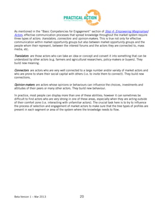 Beta Version 1 – Mar 2013 20
As mentioned in the “Basic Competencies for Engagement” section of Step 4: Empowering Marginalised
Actors, effective communication processes that spread knowledge throughout the market system require
three types of actors: translators, connectors and opinion-makers. This is true not only for effective
communication within market opportunity groups but also between market opportunity groups and the
people whom their represent, between the interest forums and the actors they are connected to, mass
media, etc.
Translators are those actors who can take an idea or concept and convert it into something that can be
understood by other actors (e.g. farmers and agricultural researchers, policy-makers or buyers). They
build new meaning.
Connectors are actors who are very well connected to a large number and/or variety of market actors and
who are prone to share their social capital with others (i.e. to invite them to connect). They build new
connections.
Opinion-makers are actors whose opinions or behaviours can influence the choices, investments and
attitudes of their peers or many other actors. They build new behaviour.
In practice, most people can display more than one of these abilities; however it can sometimes be
difficult to find actors who are very strong in one of these areas, especially when they are acting outside
of their comfort zone (i.e. interacting with unfamiliar actors). The crucial task here is to try to influence
the process of selection and engagement of market actors to make sure that the tree types of profiles are
present in each segment or area of the system where the knowledge needs to flow.
 