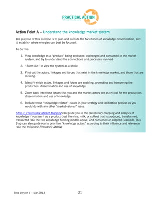 Beta Version 1 – Mar 2013 21
Action Point A – Understand the knowledge market system
The purpose of this exercise is to plan and execute the facilitation of knowledge dissemination, and
to establish where energies can best be focused.
To do this:
1. View knowledge as a “product” being produced, exchanged and consumed in the market
system, and try to understand the connections and processes involved
2. “Zoom out” to view the system as a whole
3. Find out the actors, linkages and forces that exist in the knowledge market, and those that are
missing.
4. Identify which actors, linkages and forces are enabling, promoting and hampering the
production, dissemination and use of knowledge
5. Zoom back into those issues that you and the market actors see as critical for the production,
dissemination and use of knowledge
6. Include those “knowledge-related” issues in your strategy and facilitation process as you
would do with any other “market-related” issue.
Step 2: Preliminary Market Mapping can guide you in the preliminary mapping and analysis of
knowledge if you see it as a product (just like rice, milk, or coffee) that is produced, transformed,
transacted (see the five knowledge funding models above) and consumed or adapted (learned). This
Step can also guide you to prioritise “knowledge actors” according to their influence and relevance
(see the Influence-Relevance Matrix)
 