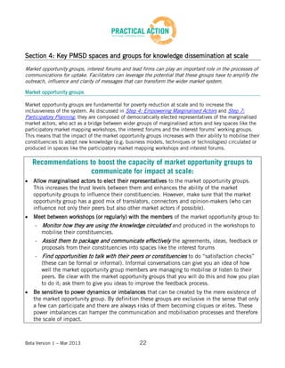 Beta Version 1 – Mar 2013 22
Section 4: Key PMSD spaces and groups for knowledge dissemination at scale
Market opportunity groups, interest forums and lead firms can play an important role in the processes of
communications for uptake. Facilitators can leverage the potential that these groups have to amplify the
outreach, influence and clarity of messages that can transform the wider market system.
Market opportunity groups
Market opportunity groups are fundamental for poverty reduction at scale and to increase the
inclusiveness of the system. As discussed in Step 4: Empowering Marginalised Actors and Step 7:
Participatory Planning, they are composed of democratically elected representatives of the marginalised
market actors, who act as a bridge between wider groups of marginalised actors and key spaces like the
participatory market mapping workshops, the interest forums and the interest forums’ working groups.
This means that the impact of the market opportunity groups increases with their ability to mobilise their
constituencies to adopt new knowledge (e.g. business models, techniques or technologies) circulated or
produced in spaces like the participatory market mapping workshops and interest forums.
Recommendations to boost the capacity of market opportunity groups to
communicate for impact at scale:
Allow marginalised actors to elect their representatives to the market opportunity groups.
This increases the trust levels between them and enhances the ability of the market
opportunity groups to influence their constituencies. However, make sure that the market
opportunity group has a good mix of translators, connectors and opinion-makers (who can
influence not only their peers but also other market actors if possible).
Meet between workshops (or regularly) with the members of the market opportunity group to:
o - Monitor how they are using the knowledge circulated and produced in the workshops to
mobilise their constituencies.
o - Assist them to package and communicate effectively the agreements, ideas, feedback or
proposals from their constituencies into spaces like the interest forums
o - Find opportunities to talk with their peers or constituencies to do “satisfaction checks”
(these can be formal or informal). Informal conversations can give you an idea of how
well the market opportunity group members are managing to mobilise or listen to their
peers. Be clear with the market opportunity groups that you will do this and how you plan
to do it; ask them to give you ideas to improve the feedback process.
Be sensitive to power dynamics or imbalances that can be created by the mere existence of
the market opportunity group. By definition these groups are exclusive in the sense that only
a few can participate and there are always risks of them becoming cliques or elites. These
power imbalances can hamper the communication and mobilisation processes and therefore
the scale of impact.
 