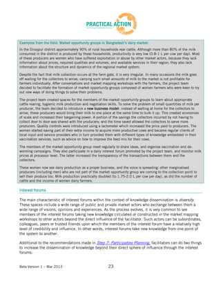 Beta Version 1 – Mar 2013 23
Examples from the field: Market opportunity groups in Bangladesh’s dairy market:
In the Dinajpur district approximately 90% of rural households rear cattle. Although more than 80% of the milk
consumed in the district is produced by these households, productivity is very low (0.8-1 L per cow per day). Most
of these producers are women who have suffered exploitation or abuse by other market actors, because they lack
information about prices, required qualities and volumes, and available services in their region; they also lack
information about the structure and dynamics of the regional market system.
Despite the fact that milk collection occurs at the farm gate, it is very irregular. In many occasions the milk goes
off waiting for the collectors to arrive; carrying such small amounts of milk to the market is not profitable for
farmers individually. After conversations and market mapping workshops with the farmers, the project team
decided to facilitate the formation of market opportunity groups composed of women farmers who were keen to try
out new ways of doing things to solve their problems.
The project team created spaces for the members of the market opportunity groups to learn about appropriate
cattle rearing, hygienic milk production and negotiation skills. To solve the problem of small quantities of milk per
producer, the team decided to introduce a new business model: instead of waiting at home for the collectors to
arrive, these producers would bring their milk to one place at the same time to bulk it up. This created economies
of scale and increased their bargaining power. A portion of the savings the collectors incurred by not having to
collect door to door was shared with the producers; and the time saved allowed the collectors to serve more
producers. Quality controls were introduced using a lactometer which increased the price paid to producers. The
women started saving part of their extra income to acquire more productive cows and became regular clients of
local input and service providers who in turn provided them with different types of knowledge embedded in their
vaccination services, such as advice on how to improve the feed mix for their cows.
The members of the market opportunity group meet regularly to share ideas, and organise vaccination and de-
worming campaigns. They also participate in a dairy interest forum promoted by the project team, and monitor milk
prices at processor level. The latter increased the transparency of the transactions between them and the
collectors.
These women now see dairy production as a proper business, and the voice is spreading: other marginalised
producers (including men) who are not part of the market opportunity group are coming to the collection point to
sell their produce too. Milk production practically doubled (to 1.75-2.0 L per cow per day), as did the number of
cattle and the income of women dairy farmers.
Interest forums
The main characteristic of interest forums within the context of knowledge dissemination is diversity.
These spaces include a wide range of public and private market actors who exchange between them a
wide range of visions, opinions and experiences. As the process evolves, it is very common to see
members of the interest forums taking new knowledge circulated or constructed in the market mapping
workshops to other actors beyond the direct influence of the facilitator. Such actors can be subordinates,
colleagues, peers or trusted friends upon which the members of the interest forum have a relatively high
level of credibility and influence. In other words, interest forums take new knowledge from one point of
the system to another.
Additional to the recommendations made in Step 7: Participatory Planning, facilitators can do two things
to increase the dissemination of knowledge beyond their direct sphere of influence through the interest
forums:
 