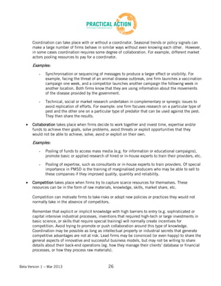 Beta Version 1 – Mar 2013 26
Coordination can take place with or without a coordinator. Seasonal trends or policy signals can
make a large number of firms behave in similar ways without even knowing each other. However,
in some cases coordination requires some degree of collaboration. For example, different market
actors pooling resources to pay for a coordinator.
Examples:
- Synchronisation or sequencing of messages to produce a larger effect or visibility. For
example, facing the threat of an animal disease outbreak, one firm launches a vaccination
campaign one week, and a competitor launches another campaign the following week in
another location. Both firms know that they are using information about the movements
of the disease provided by the government.
- Technical, social or market research undertaken in complementary or synergic issues to
avoid replication of efforts. For example: one firm focuses research on a particular type of
pest and the other one on a particular type of predator that can be used against the pest.
They then share the results.
Collaboration takes place when firms decide to work together and invest time, expertise and/or
funds to achieve their goals, solve problems, avoid threats or exploit opportunities that they
would not be able to achieve, solve, avoid or exploit on their own.
Examples:
- Pooling of funds to access mass media (e.g. for information or educational campaigns),
promote basic or applied research of hired or in-house experts to train their providers, etc.
- Pooling of expertise, such as consultants or in-house experts to train providers. Of special
importance in PMSD is the training of marginalised producers who may be able to sell to
these companies if they improved quality, quantity and reliability.
Competition takes place when firms try to capture scarce resources for themselves. These
resources can be in the form of raw materials, knowledge, skills, market share, etc.
Competition can motivate firms to take risks or adopt new policies or practices they would not
normally take in the absence of competitors.
Remember that explicit or implicit knowledge with high barriers to entry (e.g. sophisticated or
capital intensive industrial processes, inventions that required high-tech or large investments in
basic science, or skills that require special training) will normally create incentives for
competition. Avoid trying to promote or push collaboration around this type of knowledge.
Coordination may be possible as long as intellectual property or industrial secrets that generate
competitive advantages are not at risk. Lead firms may be convinced (or even happy) to share the
general aspects of innovative and successful business models, but may not be willing to share
details about their back-end operations (eg. how they manage their clients’ database or financial
processes, or how they process raw materials).
 