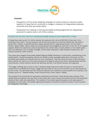 Beta Version 1 – Mar 2013 27
Examples:
- Competition of firms doing marketing campaigns of similar products or services creates
repetition of ideas that can contribute to changes in behaviour of marginalised producers,
consumers and other key market actors.
- Competing firms investing in training and loyalty-building programmes for marginalised
producers to capture some or all of their produce.
Examples from the field: Lead firms motivating knowledge sharing and social organisation in Nepal
In Nepal there were around 3.5 million families that produced milk, yet only 400,000 of them sold it into
formalised value chains. The rest produced milk for self-consumption and informal markets with low levels of
productivity. However, unsatisfied demand created opportunities for marginalised farmers, such as those in
Tanahu, western Nepal, where a large milk processing plant was struggling to meet even 10 per cent of its installed
capacity. Before this opportunity could be exploited by the market actors, several problems in the market system
had to be addressed, such as fodder shortages, animal health malpractice, weak transport infrastructure, and
mistrust caused by violent conflicts.
The project team designed Participatory Market Mapping (PMM) workshops to improve their understanding of the
market system. During the workshop, farmers and traders initially exchanged barbs about milk prices, but the
facilitators were patient and refrained from too much interference. They found that the nature of the discussions
took a positive turn when one of the milk processing firms began to discuss with farmer representatives how they
could provide a chilled collection facility and veterinary services if the farmers became more organised.
“The bigger challenge was to come up with a workshop design that would create the space or environment for
market actors to understand the issues, engage with each other to find a win-win solution and to move ahead with
an action plan. This was easier said than done and required a lot of patience to stop ourselves from jumping in and
finding a quick fix.” (Deepak Khadka, former Practical Action Team Leader in Nepal).
The proposal of the processing firm was easily understood by the farmers. These farmers were members of the
market opportunity groups, who went back to their peers with a very concrete and practical solution that responded
directly to their needs and possibilities. The members of the market opportunity groups could easily explain it
(translate it) to their peers, who started organising themselves to provide the required volumes of milk to acquire
the refrigeration technology.
 